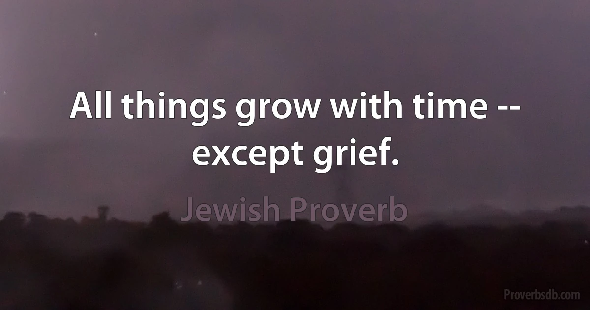 All things grow with time -- except grief. (Jewish Proverb)