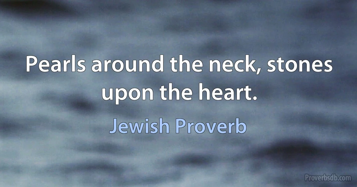 Pearls around the neck, stones upon the heart. (Jewish Proverb)