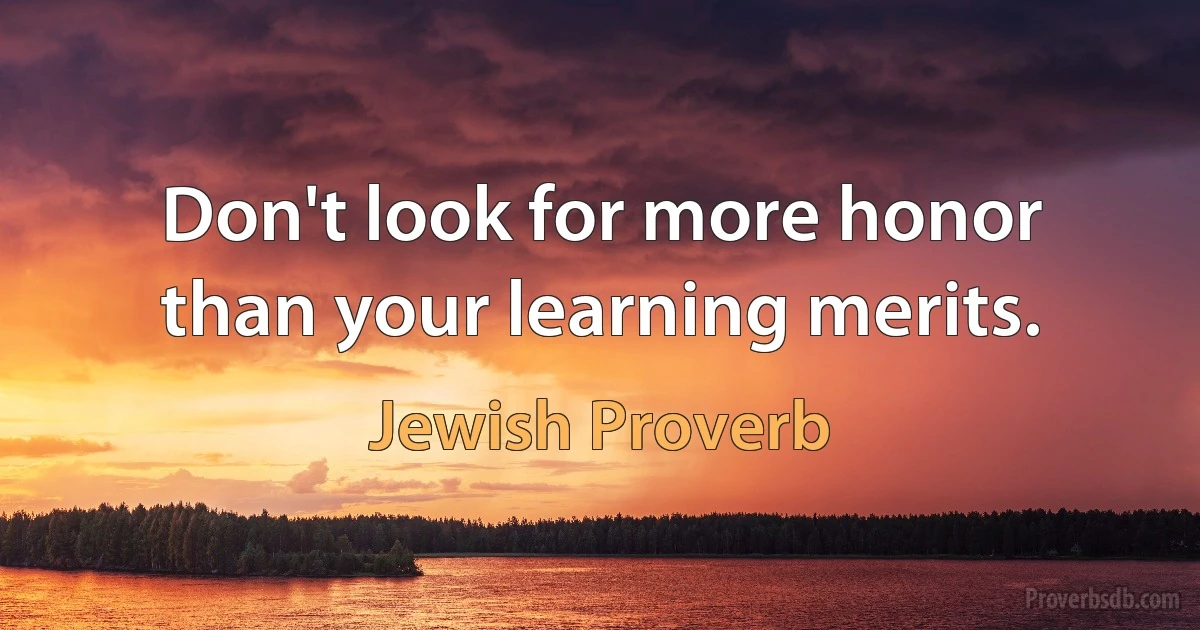 Don't look for more honor than your learning merits. (Jewish Proverb)