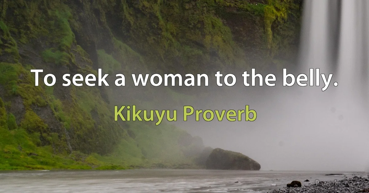 To seek a woman to the belly. (Kikuyu Proverb)