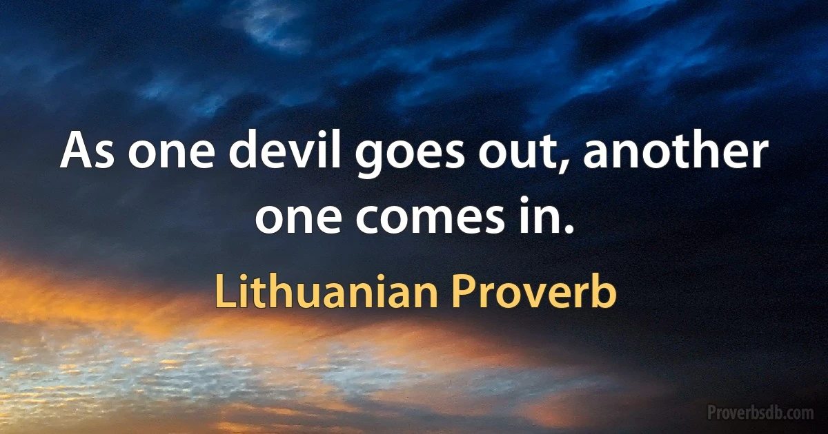 As one devil goes out, another one comes in. (Lithuanian Proverb)