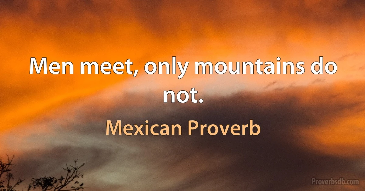 Men meet, only mountains do not. (Mexican Proverb)