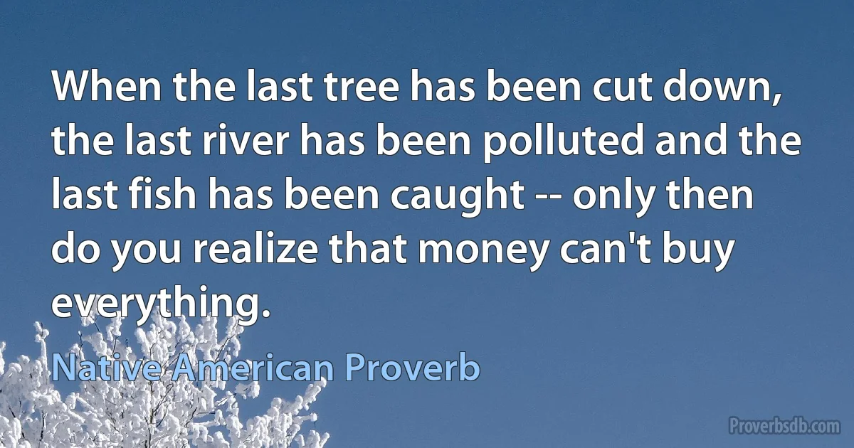 When the last tree has been cut down, the last river has been polluted and the last fish has been caught -- only then do you realize that money can't buy everything. (Native American Proverb)