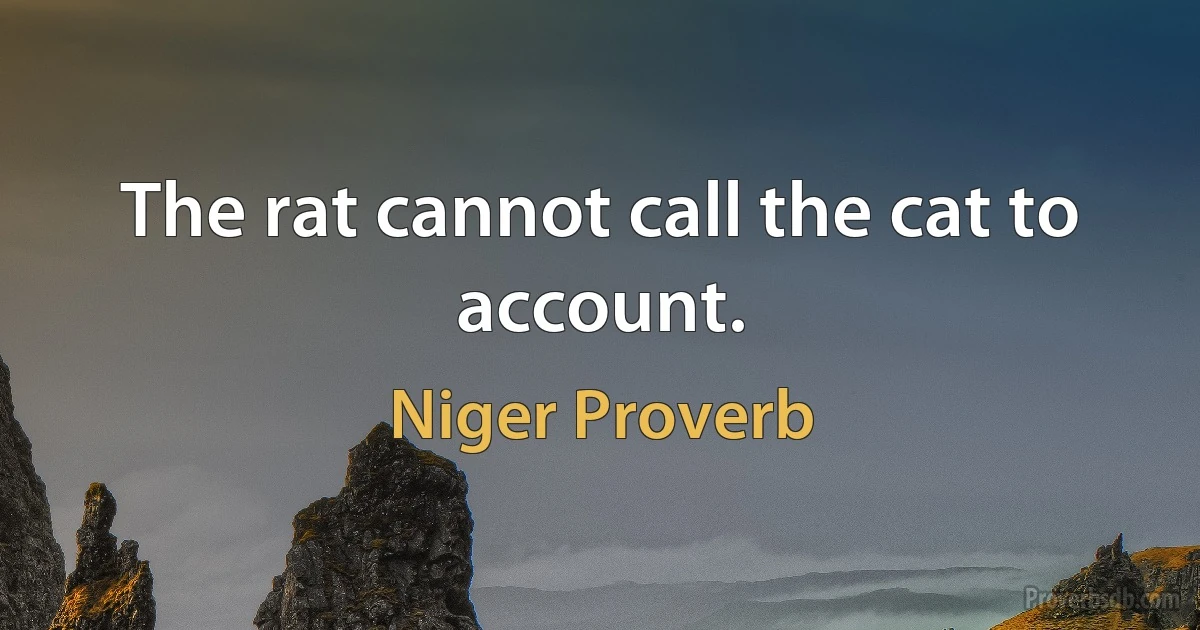 The rat cannot call the cat to account. (Niger Proverb)