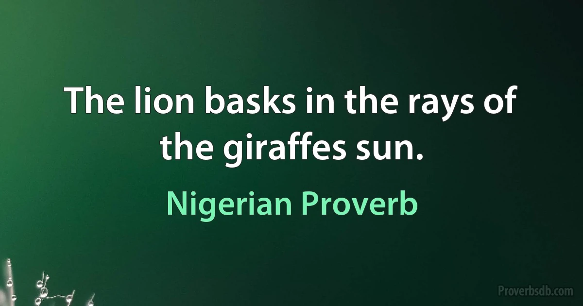 The lion basks in the rays of the giraffes sun. (Nigerian Proverb)