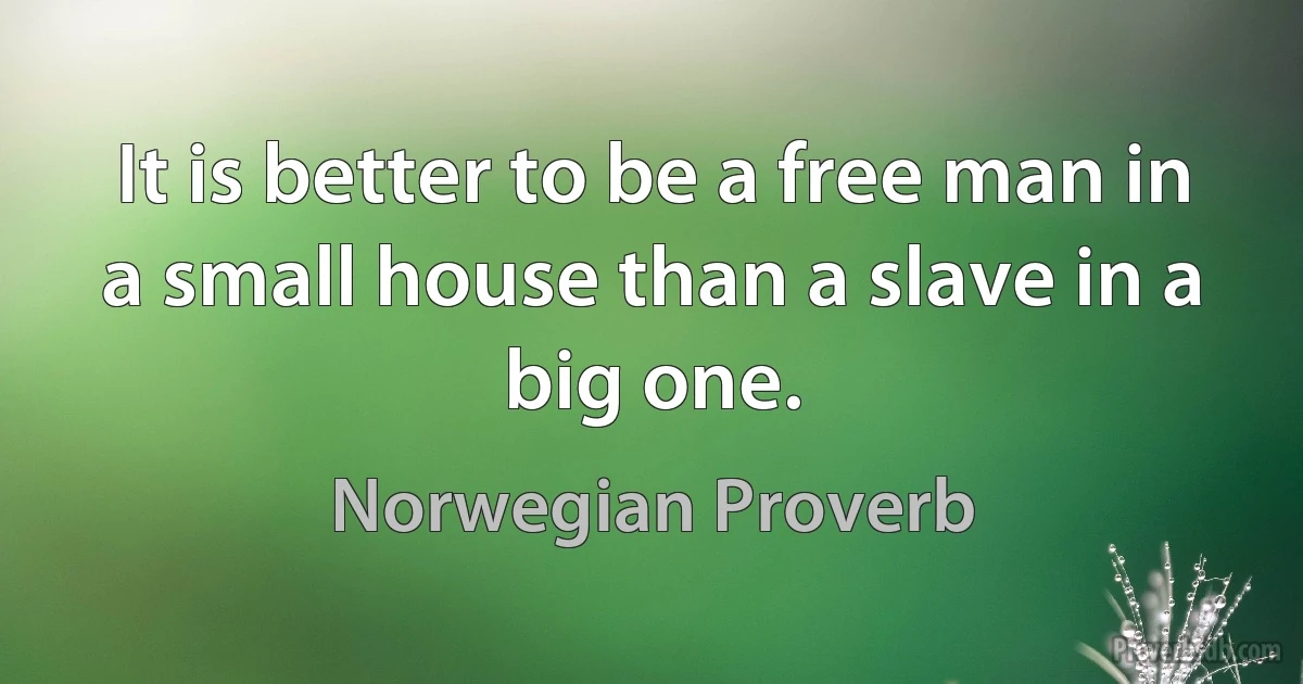 It is better to be a free man in a small house than a slave in a big one. (Norwegian Proverb)