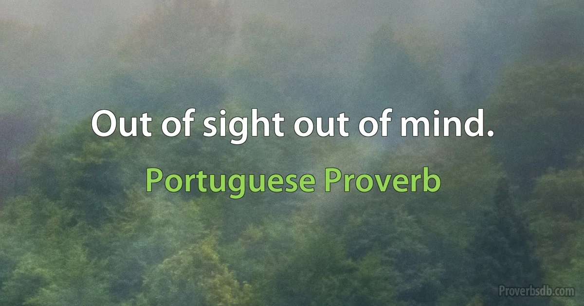 Out of sight out of mind. (Portuguese Proverb)