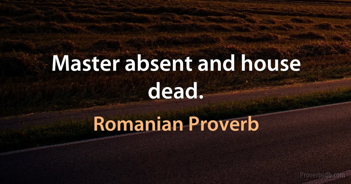 Master absent and house dead. (Romanian Proverb)