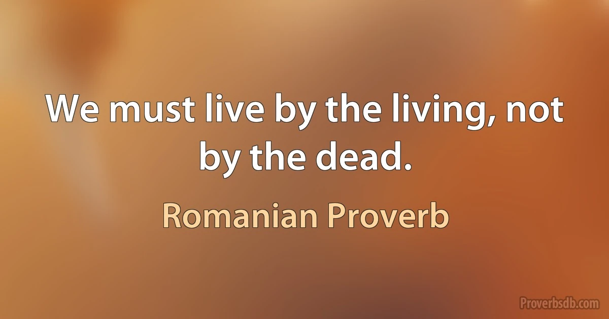 We must live by the living, not by the dead. (Romanian Proverb)