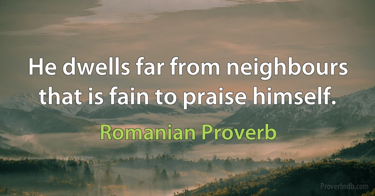 He dwells far from neighbours that is fain to praise himself. (Romanian Proverb)