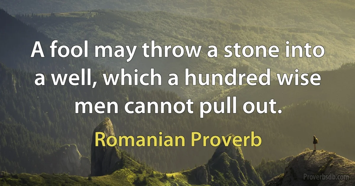 A fool may throw a stone into a well, which a hundred wise men cannot pull out. (Romanian Proverb)