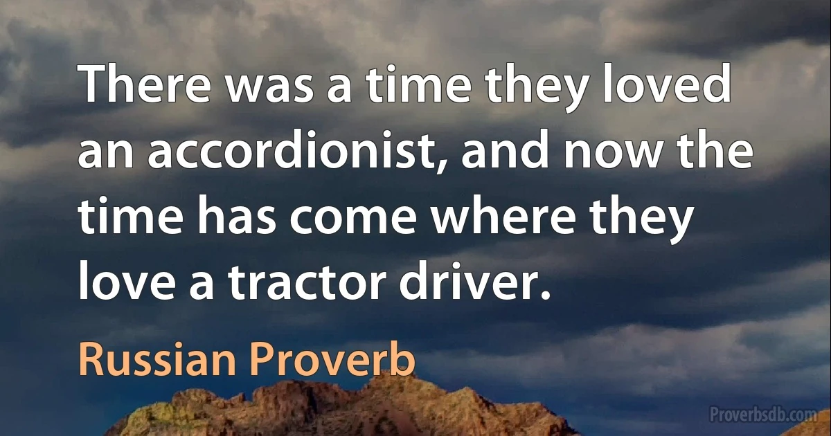 There was a time they loved an accordionist, and now the time has come where they love a tractor driver. (Russian Proverb)