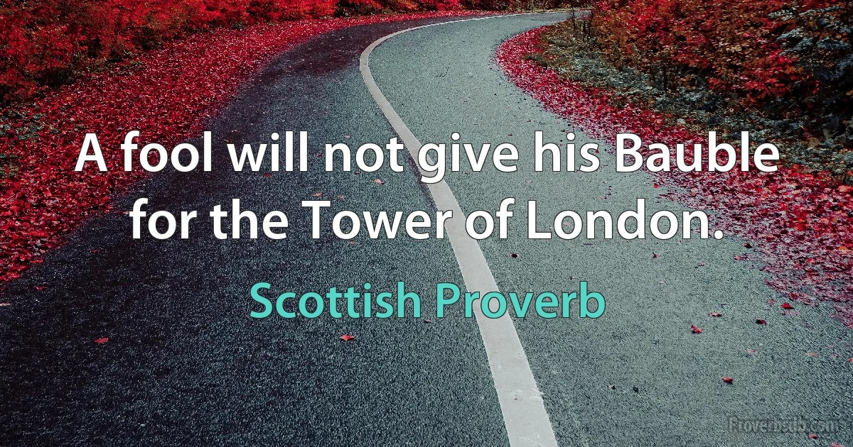 A fool will not give his Bauble for the Tower of London. (Scottish Proverb)