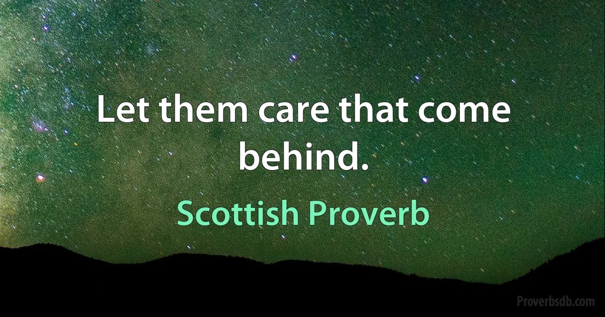 Let them care that come behind. (Scottish Proverb)