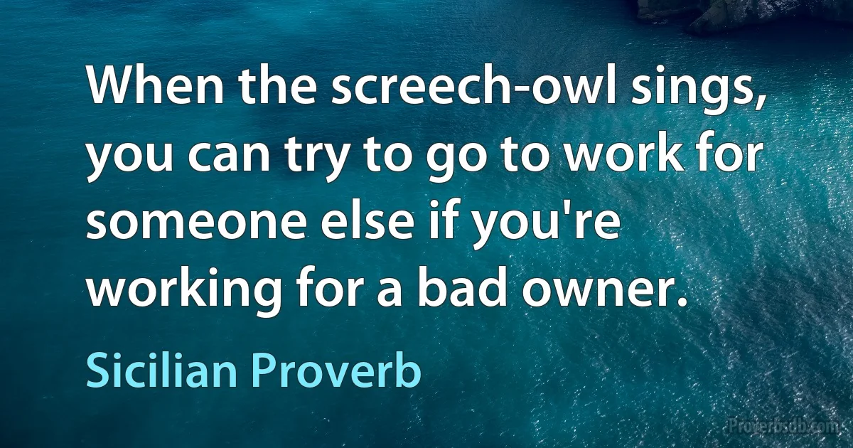 When the screech-owl sings, you can try to go to work for someone else if you're working for a bad owner. (Sicilian Proverb)