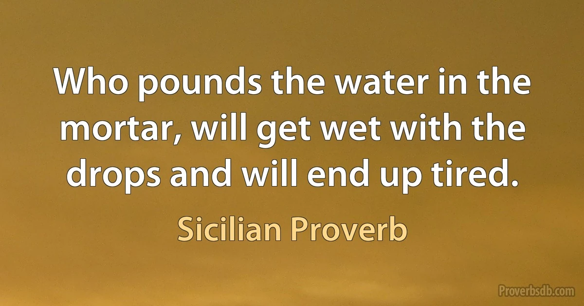 Who pounds the water in the mortar, will get wet with the drops and will end up tired. (Sicilian Proverb)