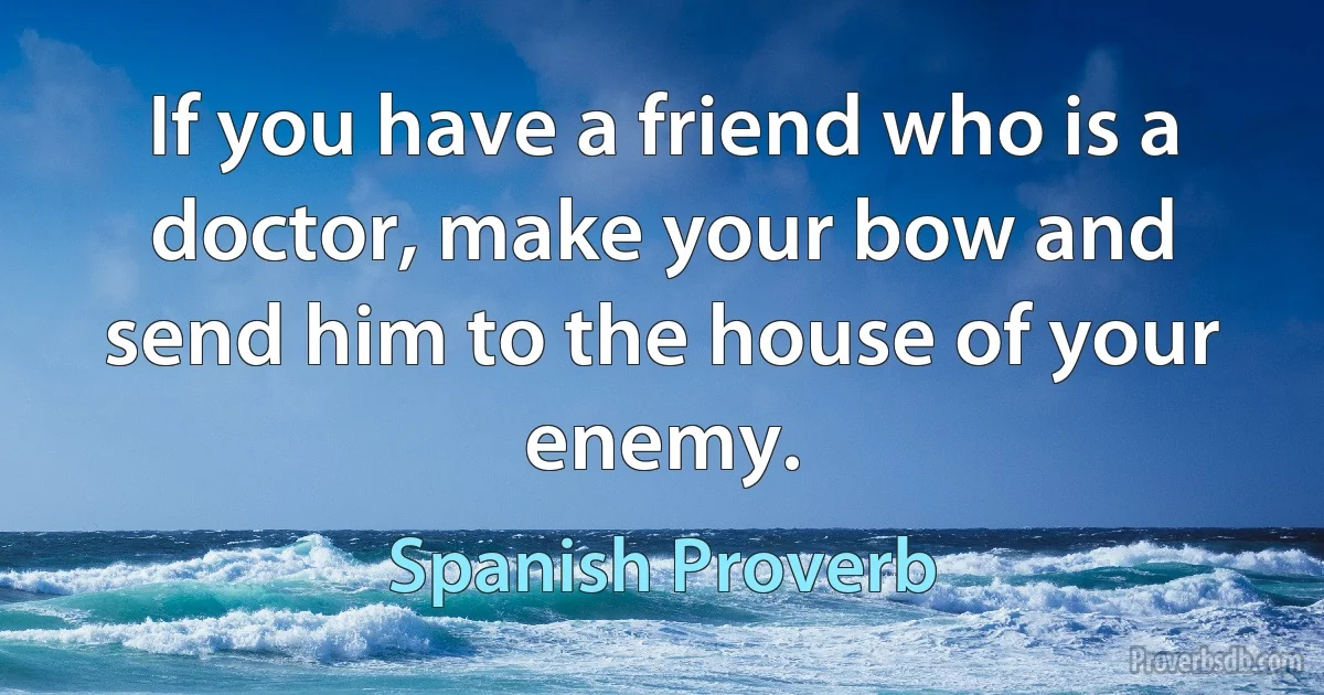 If you have a friend who is a doctor, make your bow and send him to the house of your enemy. (Spanish Proverb)