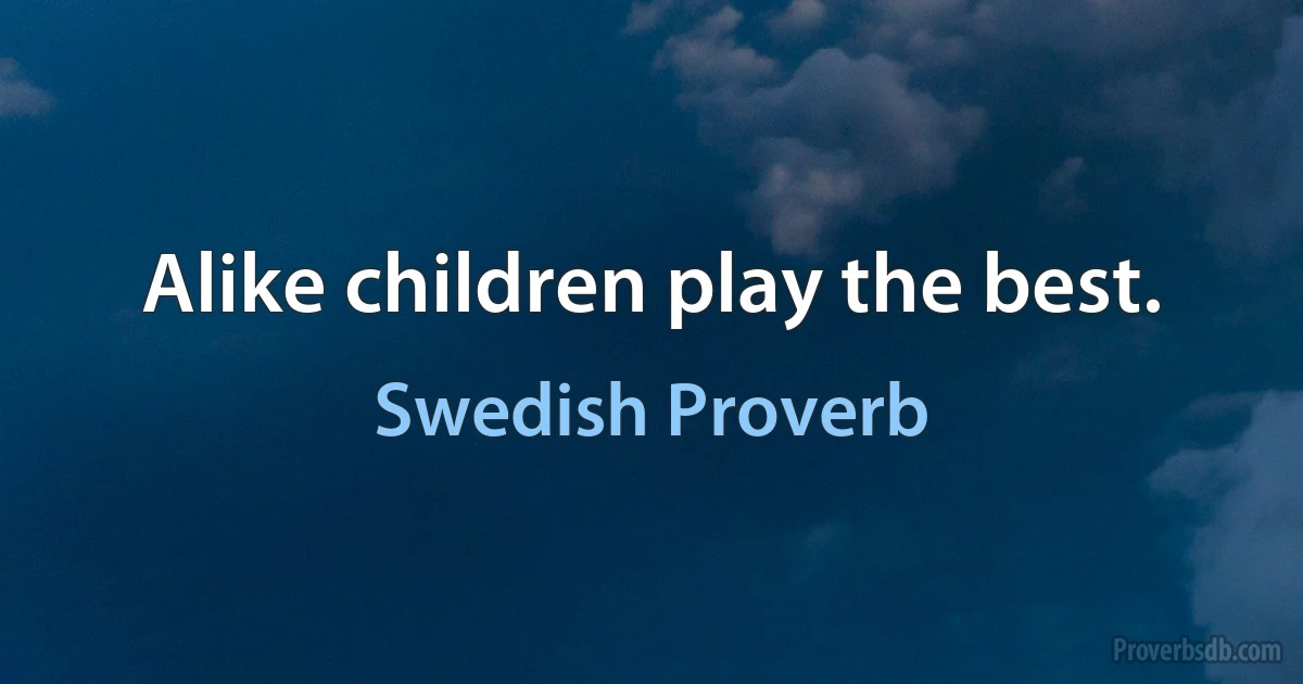 Alike children play the best. (Swedish Proverb)