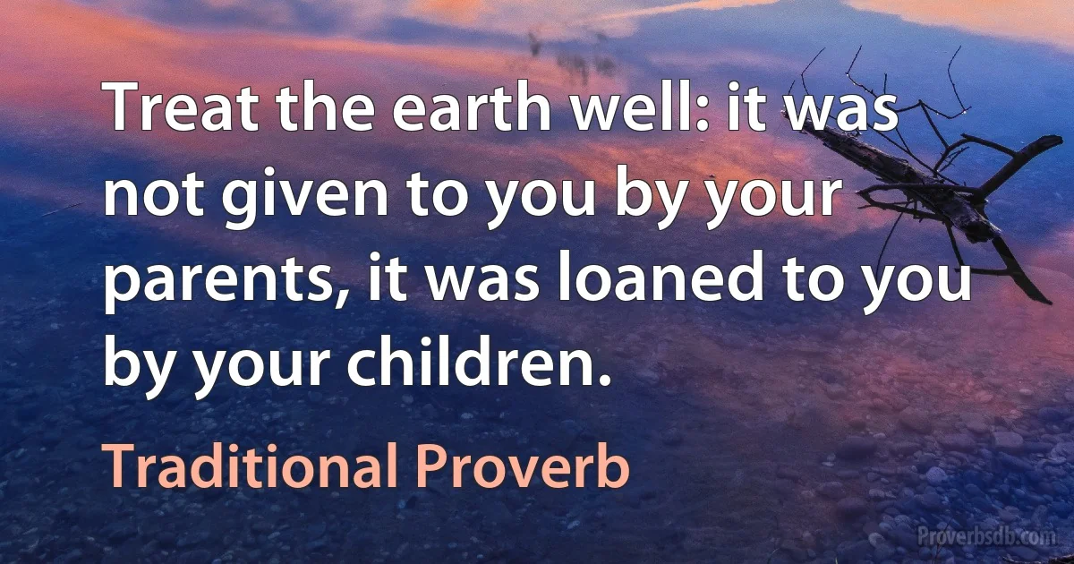 Treat the earth well: it was not given to you by your parents, it was loaned to you by your children. (Traditional Proverb)