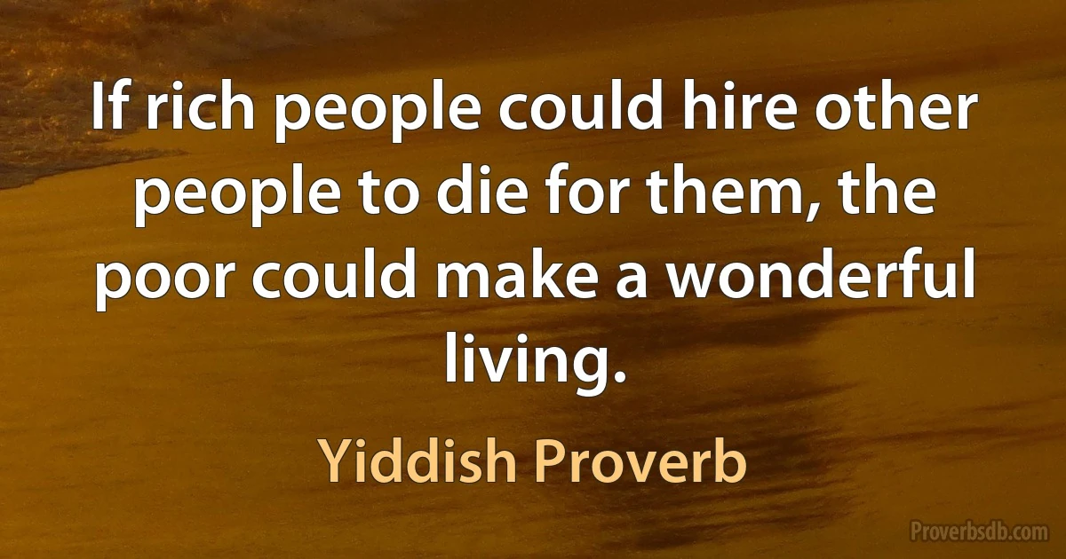 If rich people could hire other people to die for them, the poor could make a wonderful living. (Yiddish Proverb)