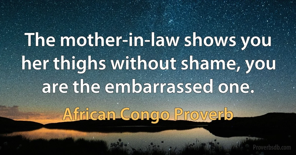 The mother-in-law shows you her thighs without shame, you are the embarrassed one. (African Congo Proverb)