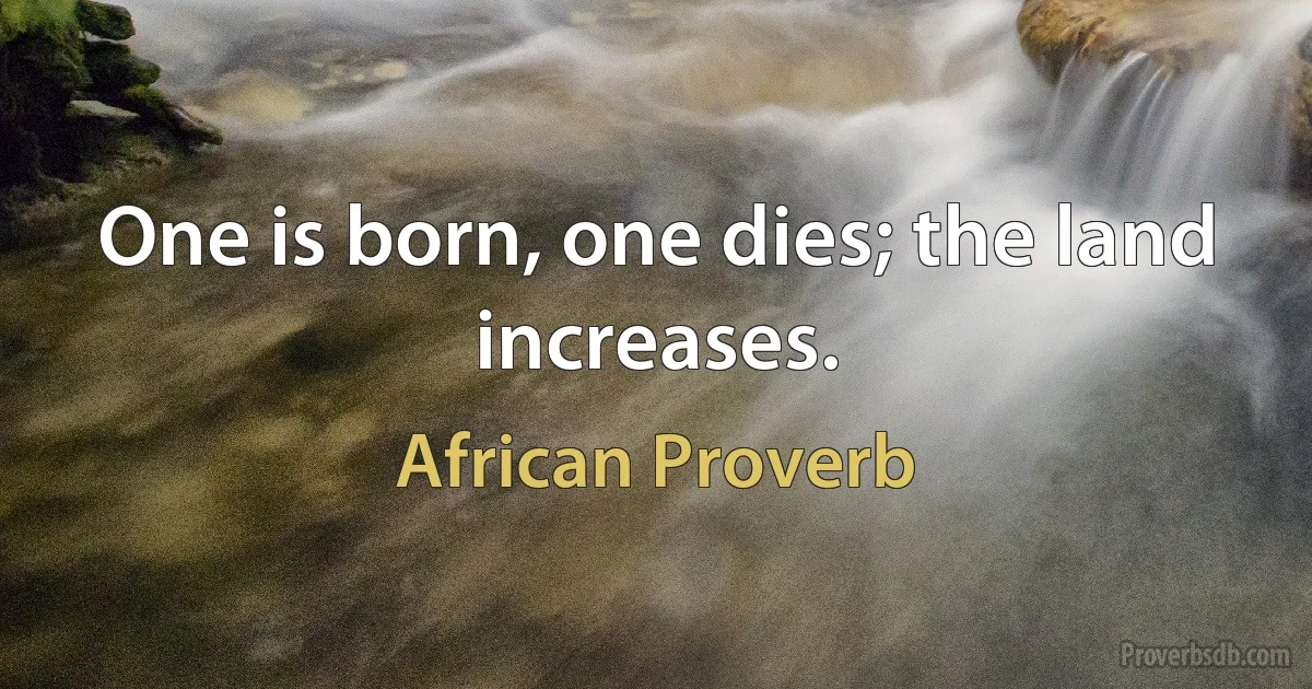 One is born, one dies; the land increases. (African Proverb)