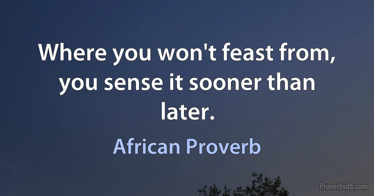 Where you won't feast from, you sense it sooner than later. (African Proverb)