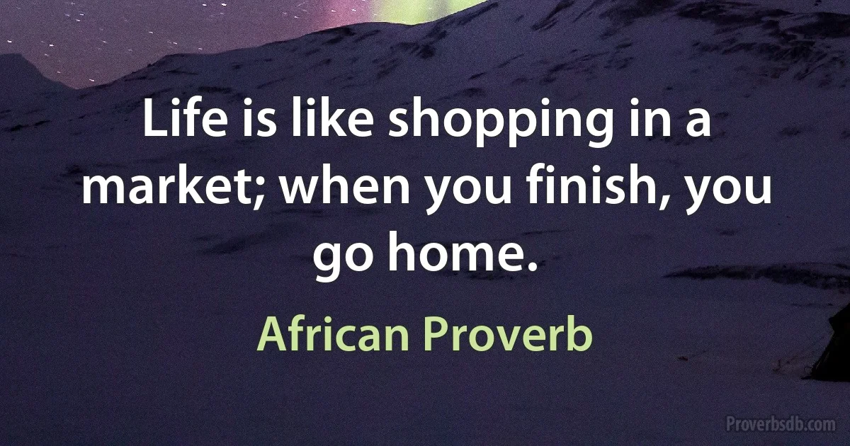 Life is like shopping in a market; when you finish, you go home. (African Proverb)