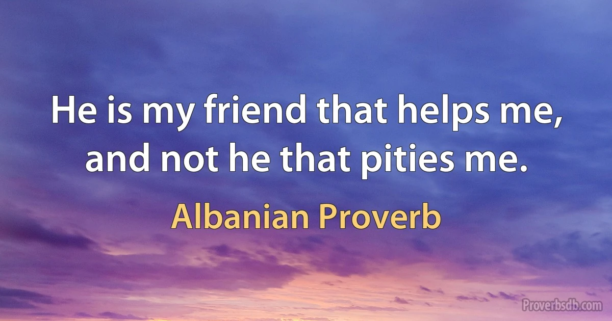 He is my friend that helps me, and not he that pities me. (Albanian Proverb)