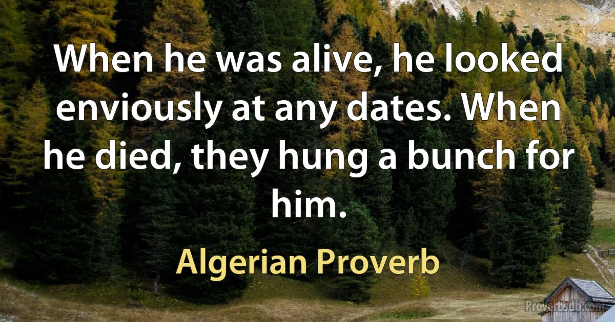 When he was alive, he looked enviously at any dates. When he died, they hung a bunch for him. (Algerian Proverb)