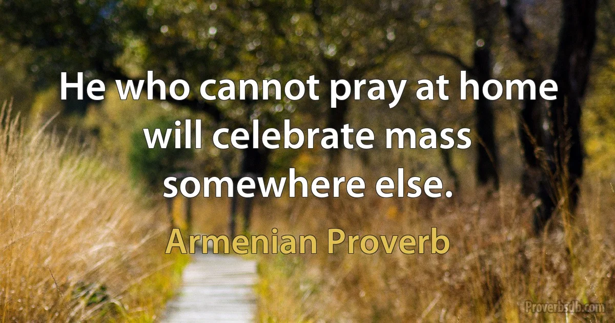 He who cannot pray at home will celebrate mass somewhere else. (Armenian Proverb)