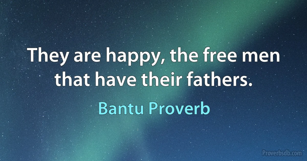 They are happy, the free men that have their fathers. (Bantu Proverb)