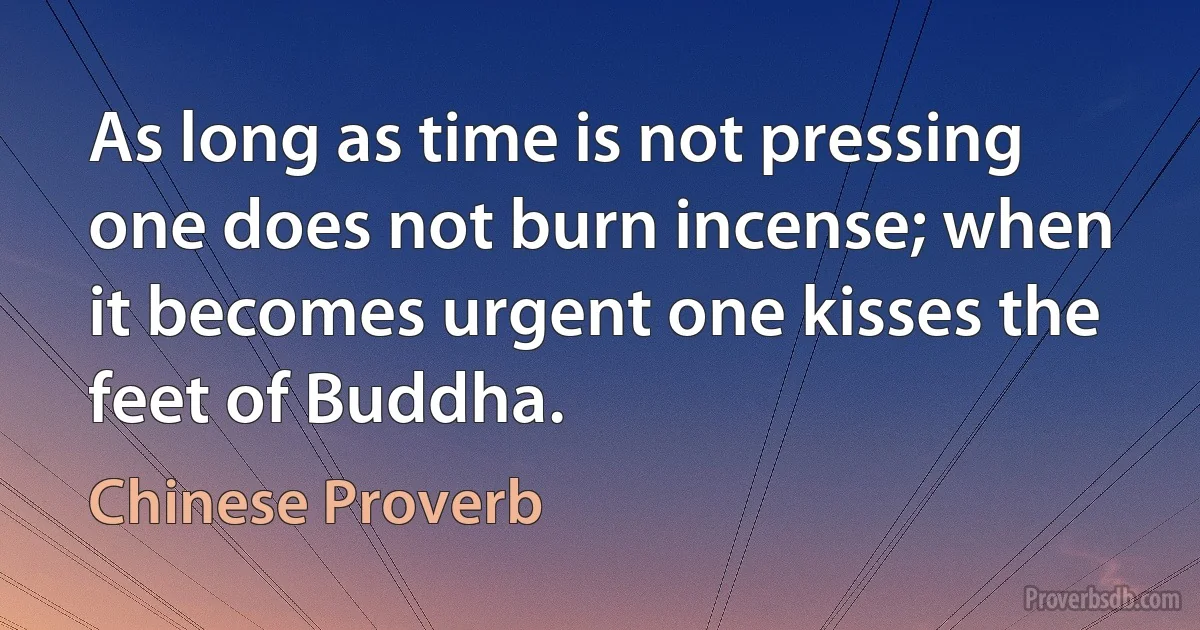 As long as time is not pressing one does not burn incense; when it becomes urgent one kisses the feet of Buddha. (Chinese Proverb)