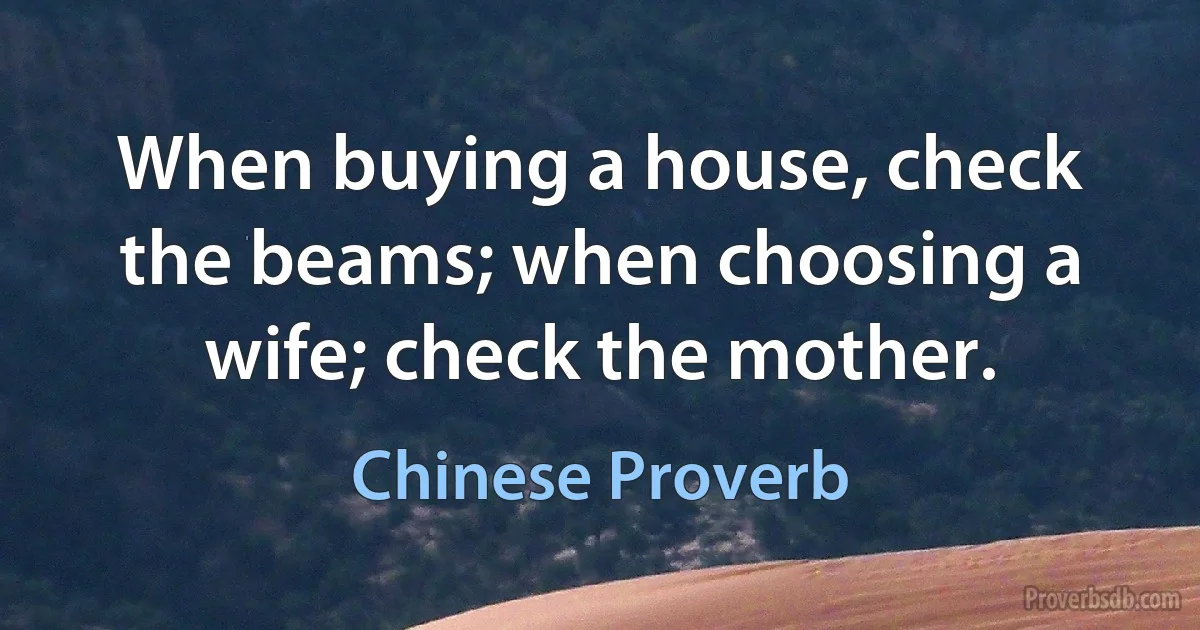 When buying a house, check the beams; when choosing a wife; check the mother. (Chinese Proverb)