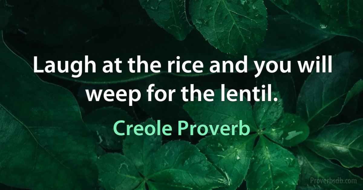 Laugh at the rice and you will weep for the lentil. (Creole Proverb)