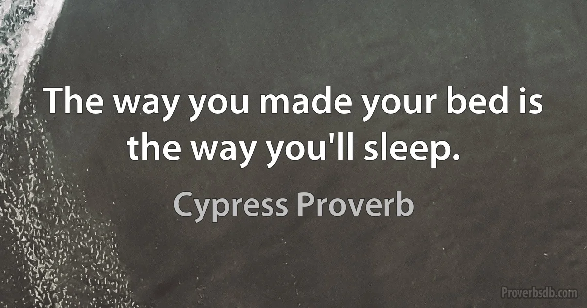 The way you made your bed is the way you'll sleep. (Cypress Proverb)