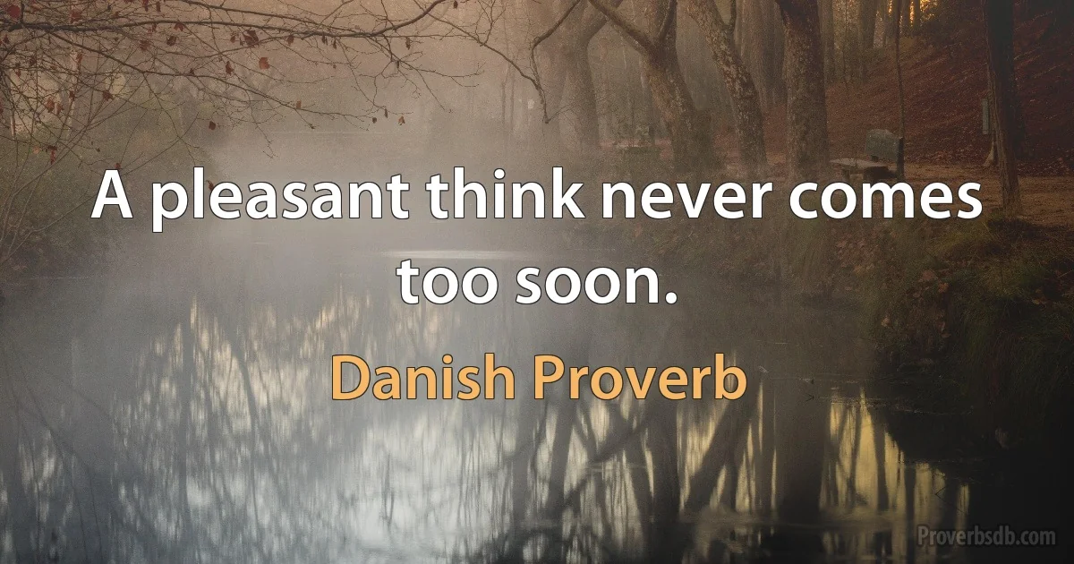 A pleasant think never comes too soon. (Danish Proverb)