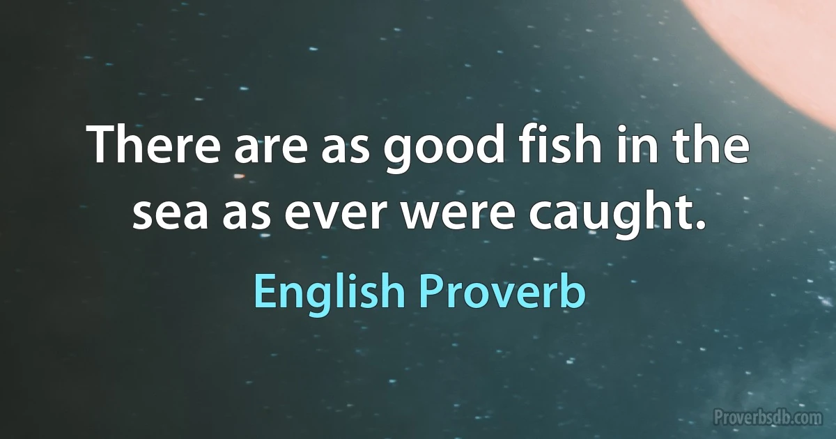 There are as good fish in the sea as ever were caught. (English Proverb)