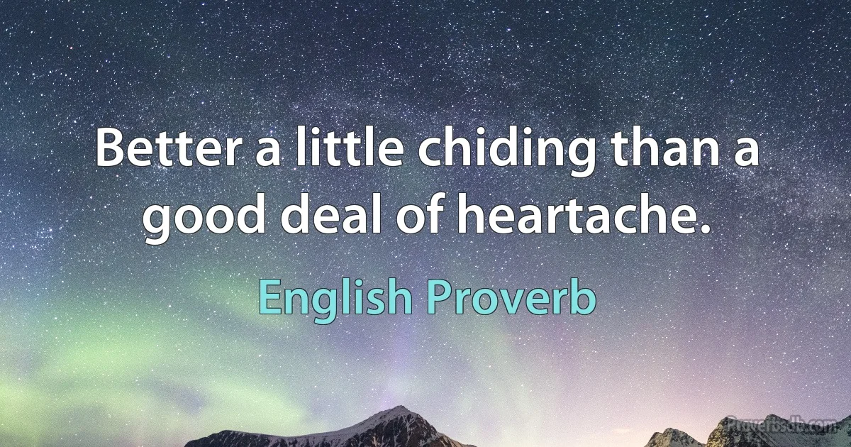 Better a little chiding than a good deal of heartache. (English Proverb)