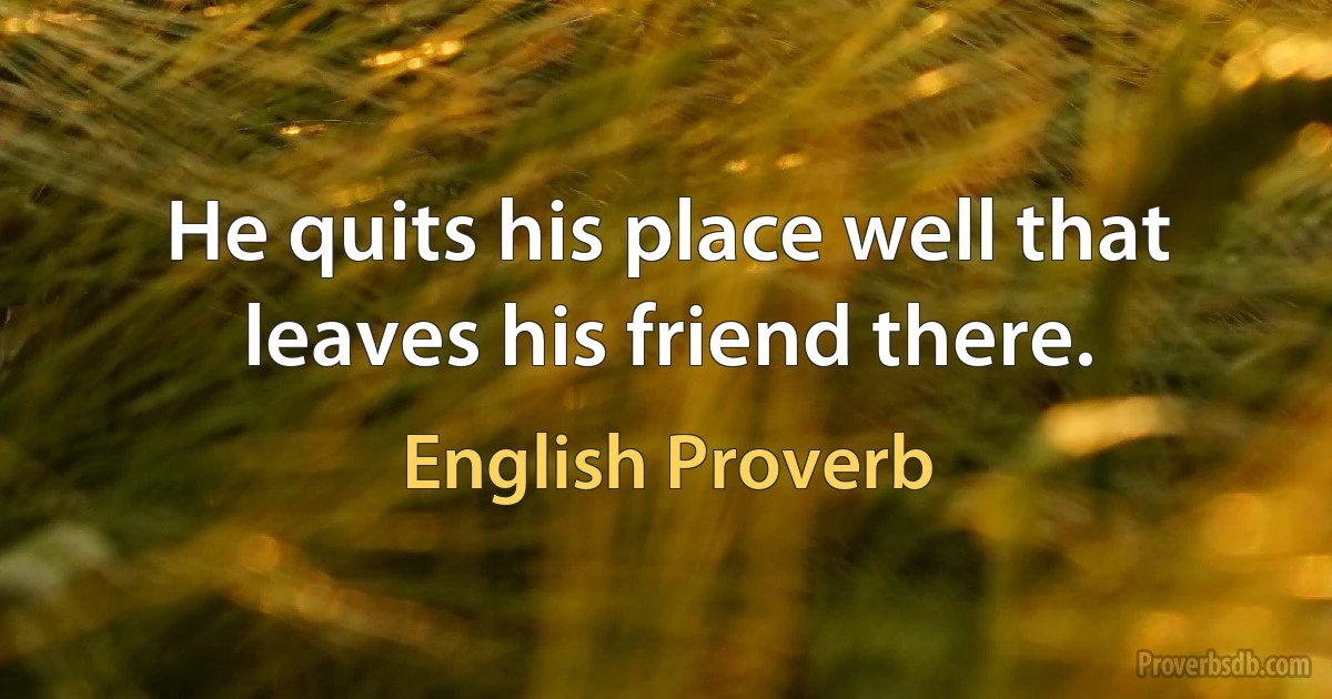 He quits his place well that leaves his friend there. (English Proverb)