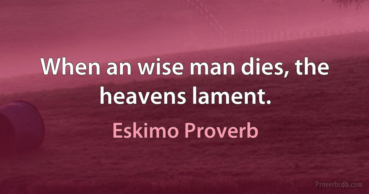 When an wise man dies, the heavens lament. (Eskimo Proverb)