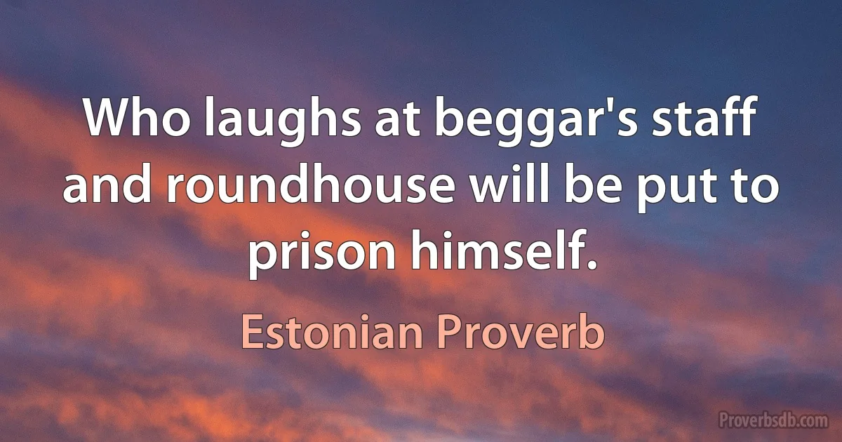 Who laughs at beggar's staff and roundhouse will be put to prison himself. (Estonian Proverb)