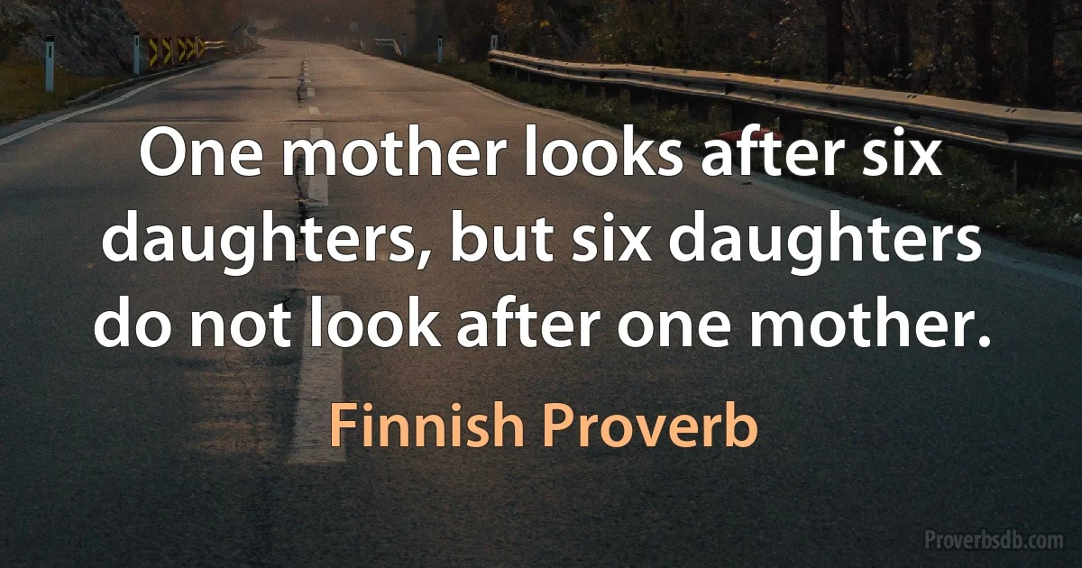 One mother looks after six daughters, but six daughters do not look after one mother. (Finnish Proverb)