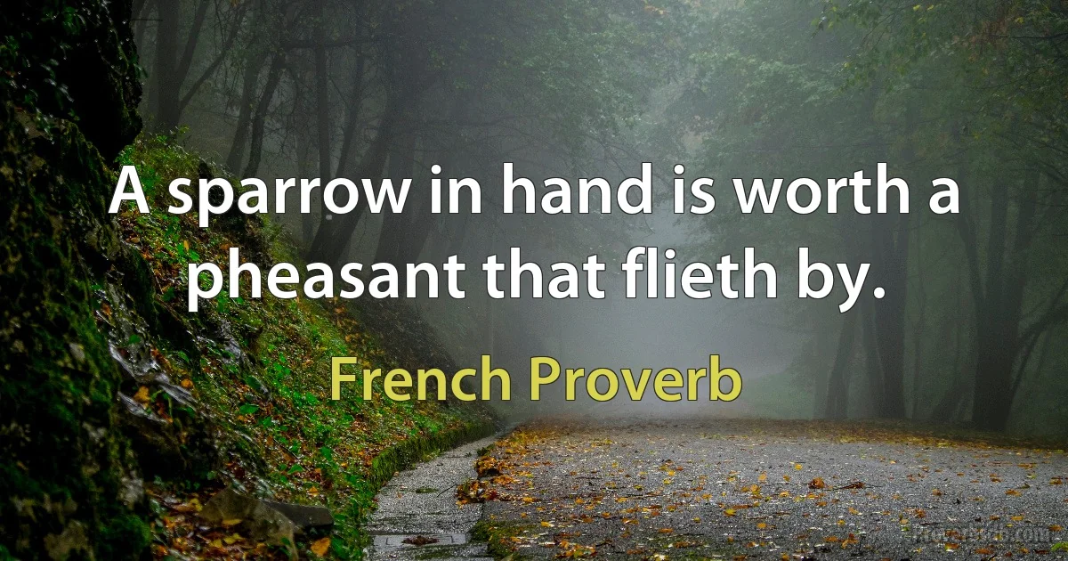 A sparrow in hand is worth a pheasant that flieth by. (French Proverb)