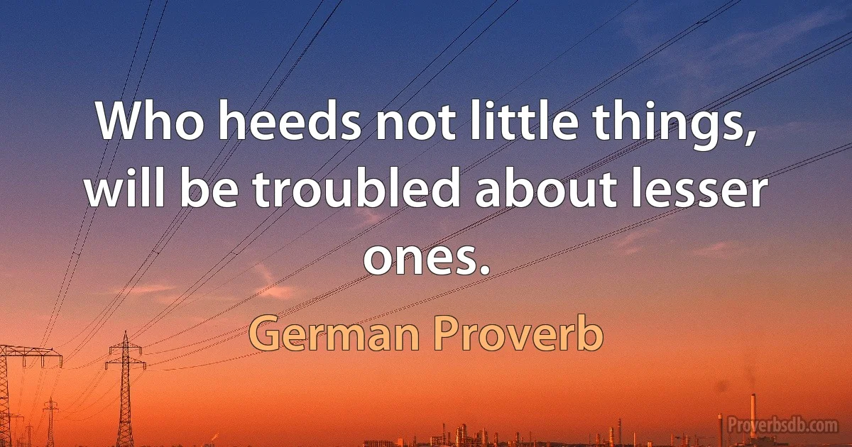 Who heeds not little things, will be troubled about lesser ones. (German Proverb)