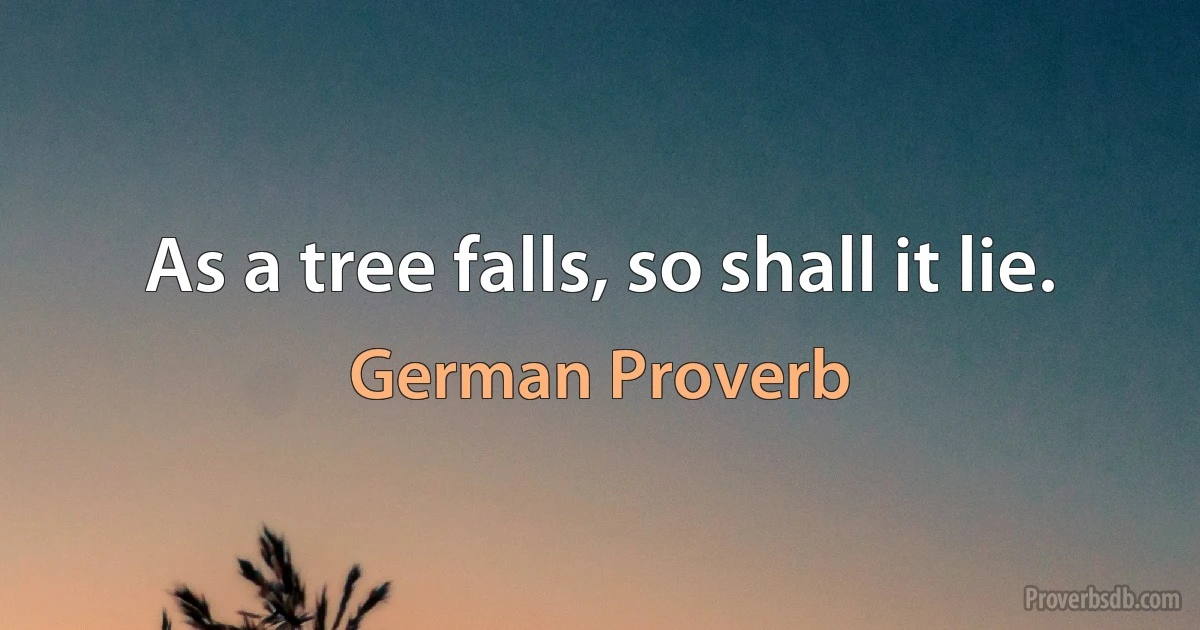 As a tree falls, so shall it lie. (German Proverb)