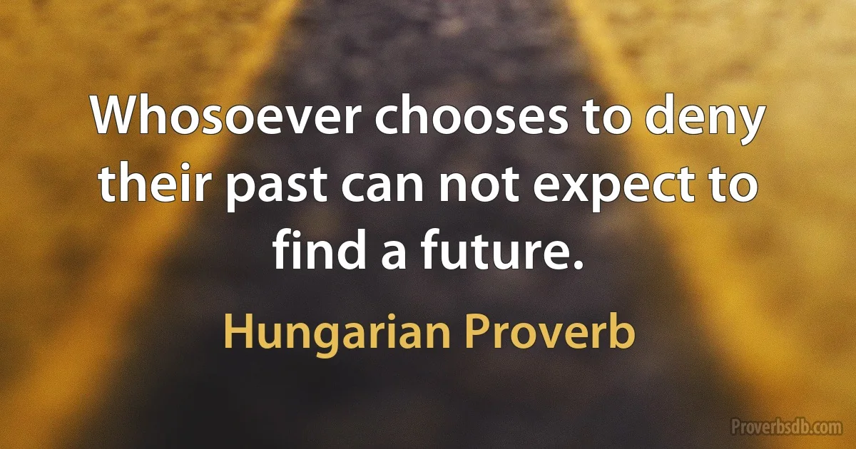 Whosoever chooses to deny their past can not expect to find a future. (Hungarian Proverb)