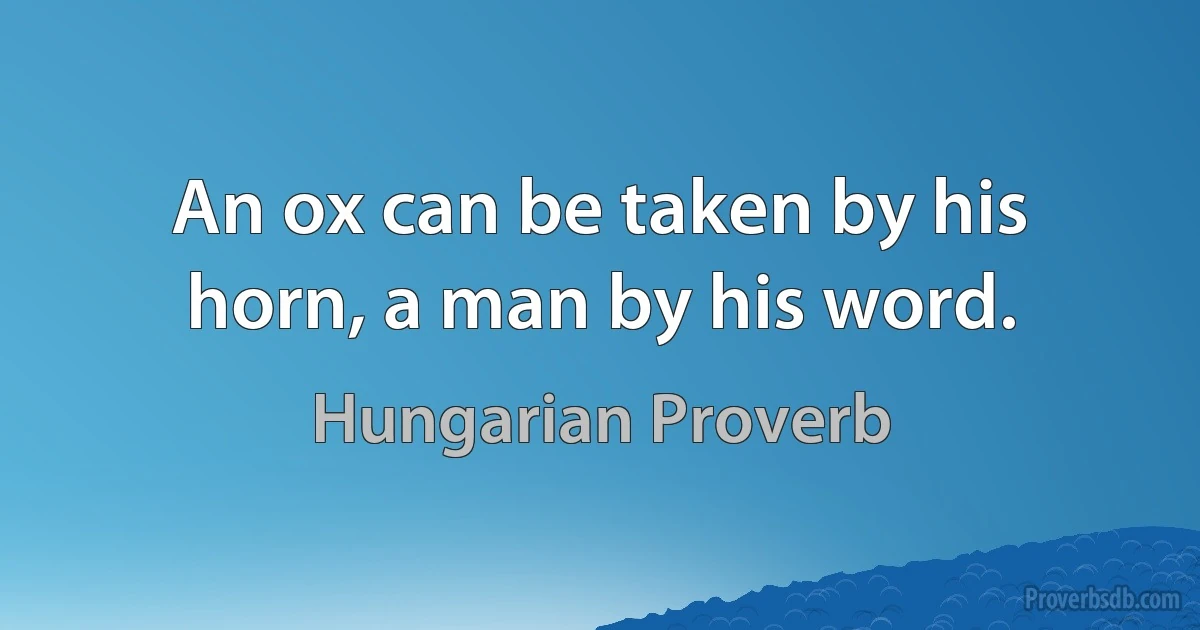 An ox can be taken by his horn, a man by his word. (Hungarian Proverb)