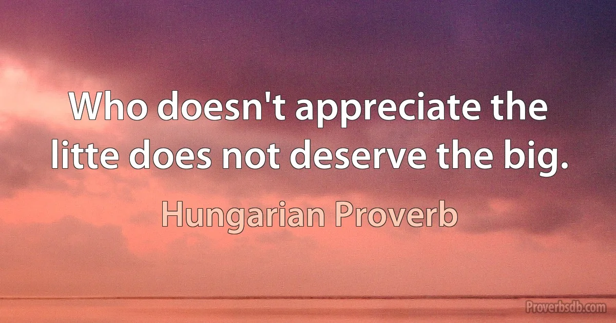 Who doesn't appreciate the litte does not deserve the big. (Hungarian Proverb)