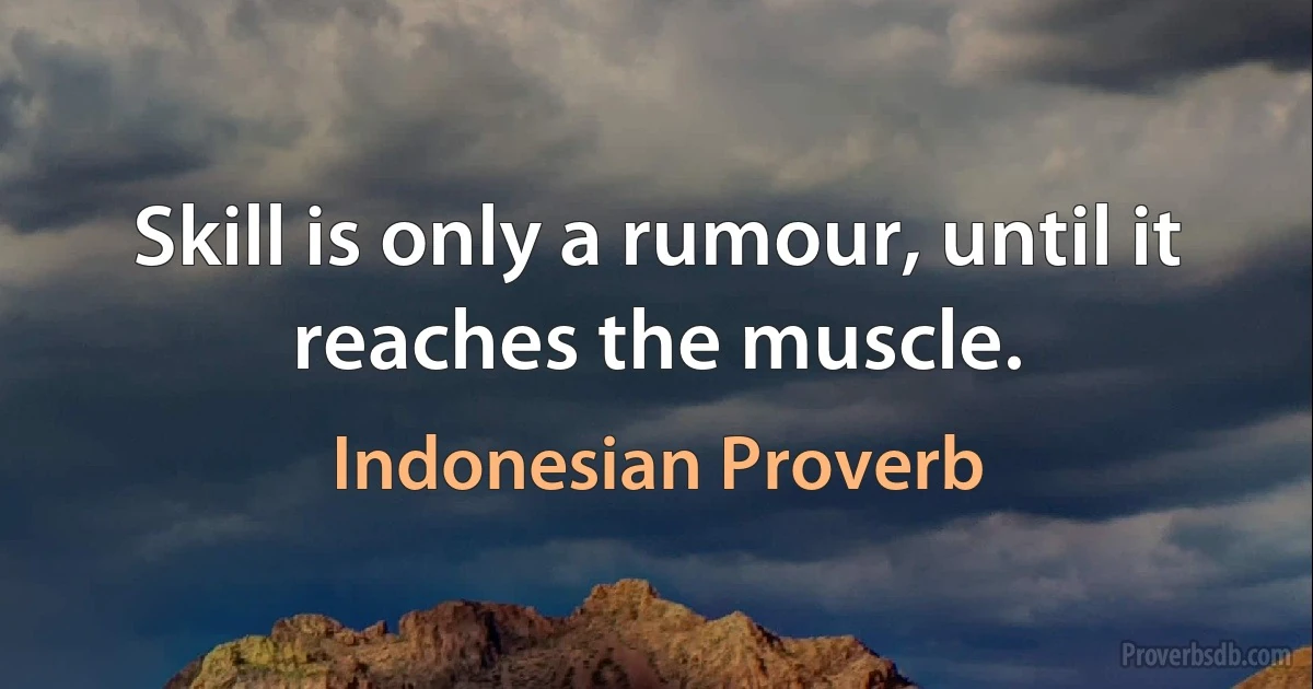 Skill is only a rumour, until it reaches the muscle. (Indonesian Proverb)